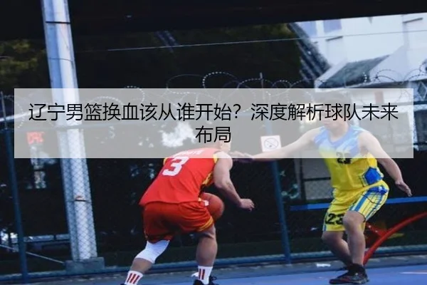 辽宁男篮换血该从谁开始？深度解析球队未来布局