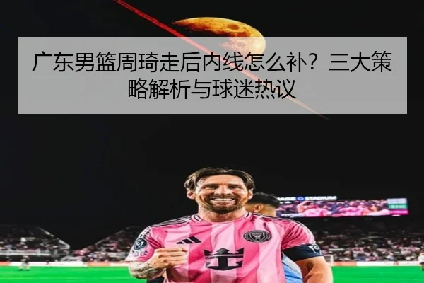 广东男篮周琦走后内线怎么补？三大策略解析与球迷热议