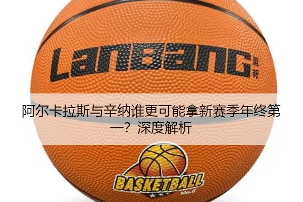 阿尔卡拉斯与辛纳谁更可能拿新赛季年终第一？深度解析