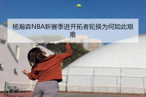 杨瀚森NBA新赛季进开拓者轮换为何如此艰难